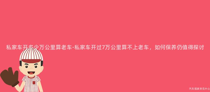 私家车开多少万公里算老车-私家车开过7万公里算不上老车，如何保养仍值得探讨
