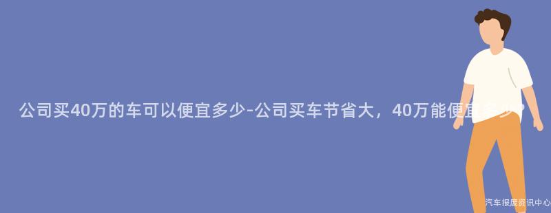 公司买40万的车可以便宜多少-公司买车节省大，40万能便宜多少？