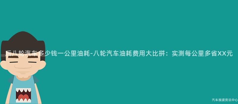 后八轮汽车多少钱一公里油耗-八轮汽车油耗费用大比拼：实测每公里多省XX元