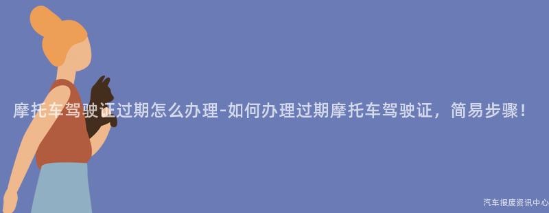 摩托车驾驶证过期怎么办理-如何办理过期摩托车驾驶证，简易步骤！