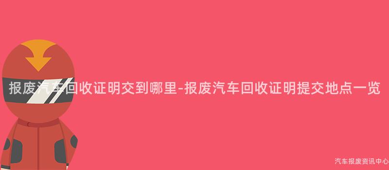 报废汽车回收证明交到哪里-报废汽车回收证明提交地点一览
