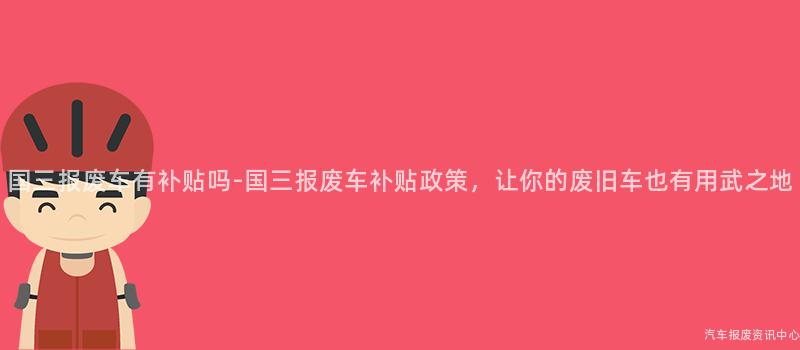 国三报废车有补贴吗-国三报废车补贴政策，让你的废旧车也有用武之地