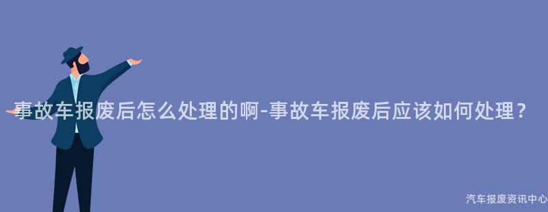 事故车报废后怎么处理的啊-事故车报废后应该如何处理？