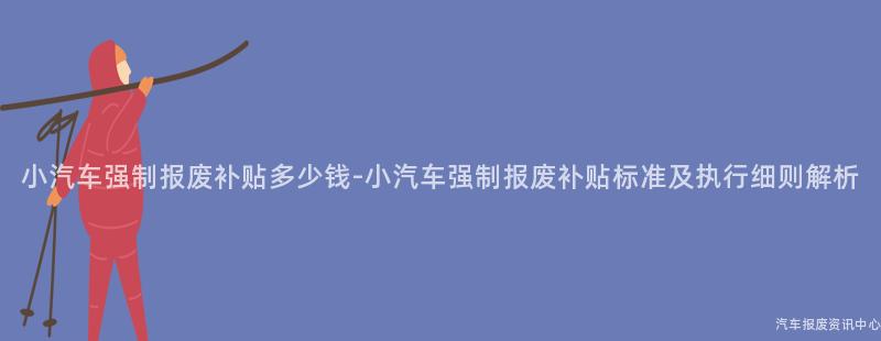 小汽车强制报废补贴多少钱-小汽车强制报废补贴标准及执行细则解析