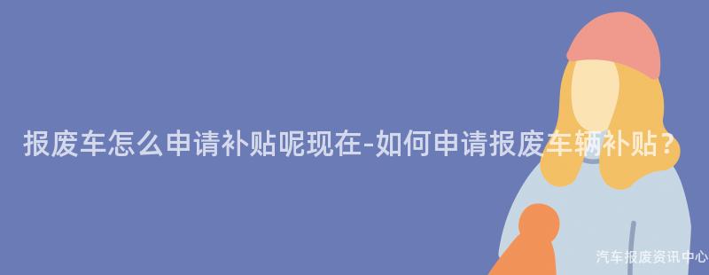 报废车怎么申请补贴呢现在-如何申请报废车辆补贴？