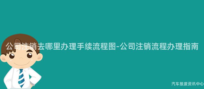 公司注销去哪里办理手续流程图-公司注销流程办理指南