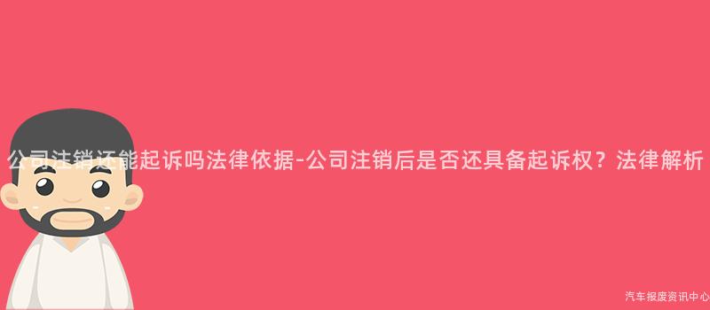 公司注销还能起诉吗法律依据-公司注销后是否还具备起诉权？法律解析