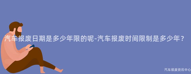 汽车报废日期是多少年限的呢-汽车报废时间限制是多少年？