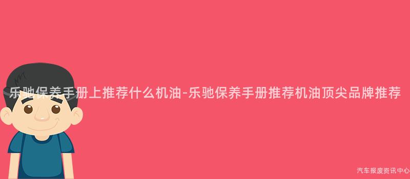 乐驰保养手册上推荐什么机油-乐驰保养手册推荐机油顶尖品牌推荐