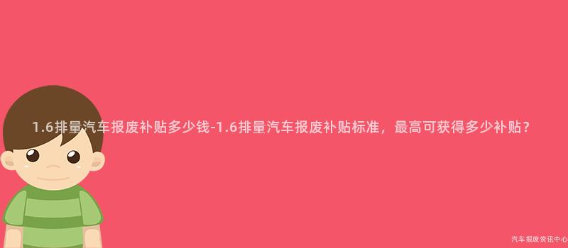 1.6排量汽车报废补贴多少钱-1.6排量汽车报废补贴标准，最高可获得多少补贴？