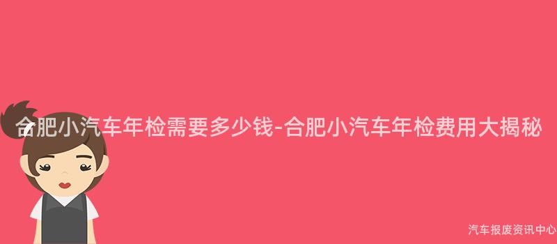 合肥小汽车年检需要多少钱-合肥小汽车年检费用大揭秘