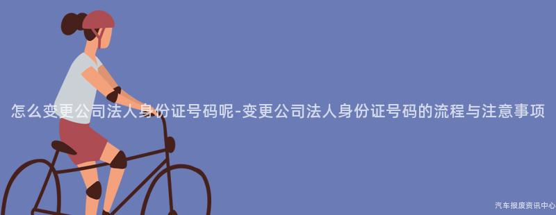 怎么变更公司法人身份证号码呢-变更公司法人身份证号码的流程与注意事项