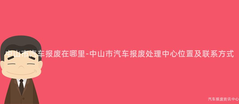 中山市汽车报废在哪里-中山市汽车报废处理中心位置及联系方式