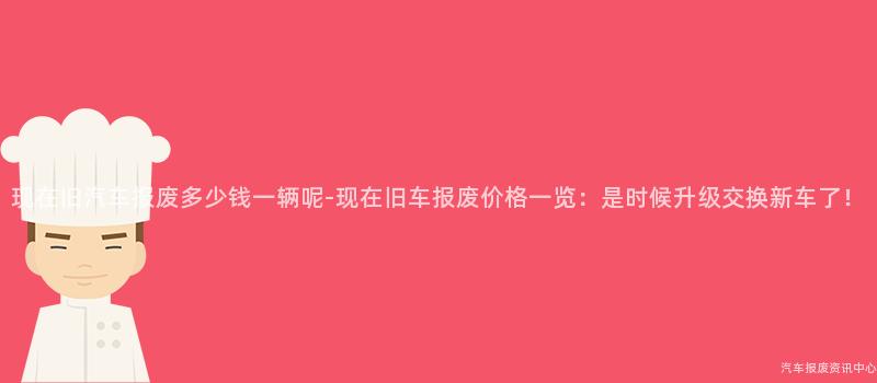 现在旧汽车报废多少钱一辆呢-现在旧车报废价格一览：是时候升级交换新车了！