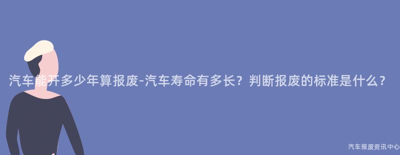 汽车能开多少年算报废-汽车寿命有多长？判断报废的标准是什么？