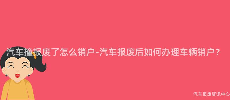 汽车撞报废了怎么销户-汽车报废后如何办理车辆销户？