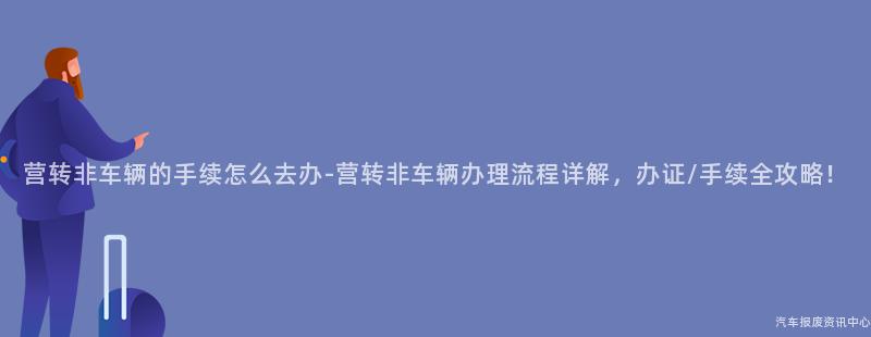 营转非车辆的手续怎么去办-营转非车辆办理流程详解，办证/手续全攻略！