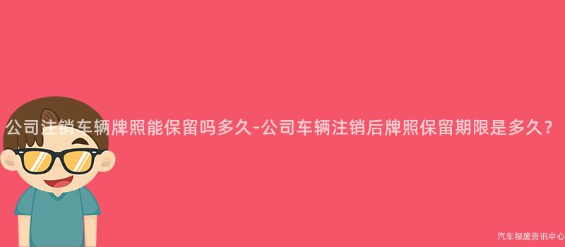 公司注销车辆牌照能保留吗多久-公司车辆注销后牌照保留期限是多久？