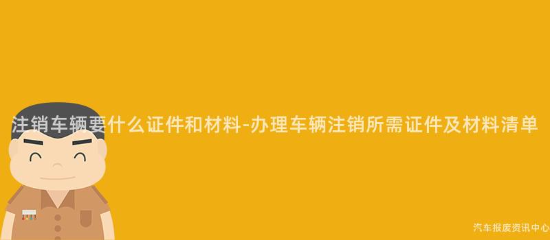 注销车辆要什么证件和材料-办理车辆注销所需证件及材料清单