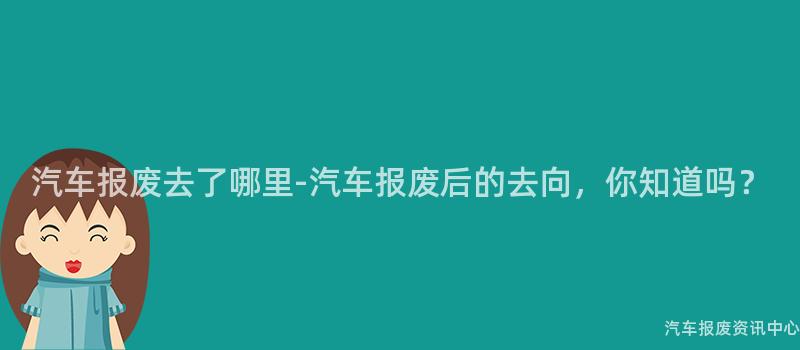 汽车报废去了哪里-汽车报废后的去向，你知道吗？