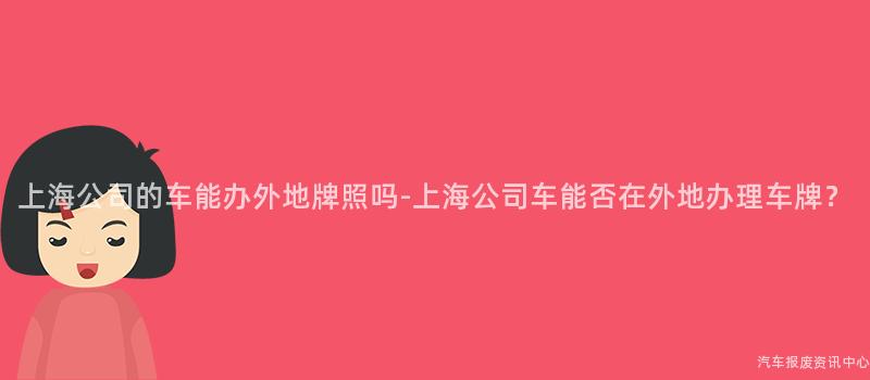上海公司的车能办外地牌照吗-上海公司车能否在外地办理车牌？