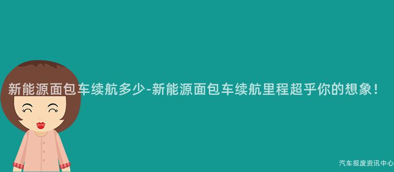 新能源面包车续航多少-新能源面包车续航里程超乎你的想象！
