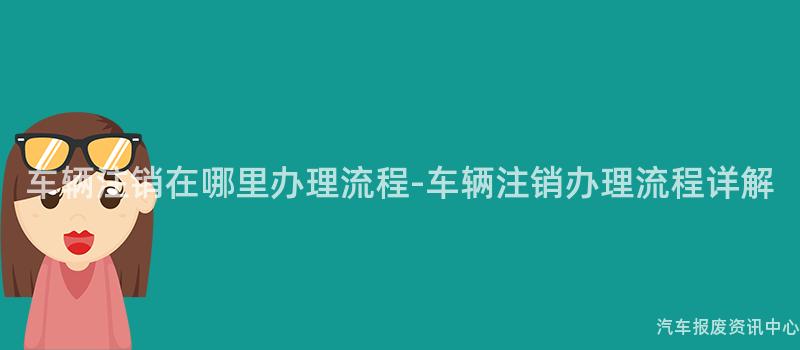 车辆注销在哪里办理流程-车辆注销办理流程详解