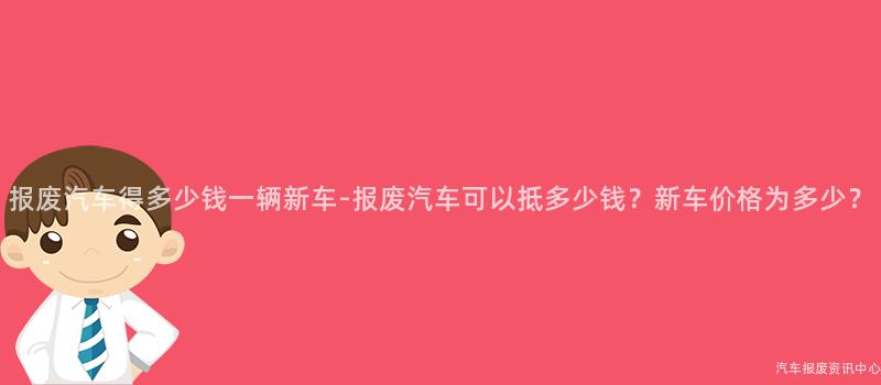 报废汽车得多少钱一辆新车-报废汽车可以抵多少钱？新车价格为多少？