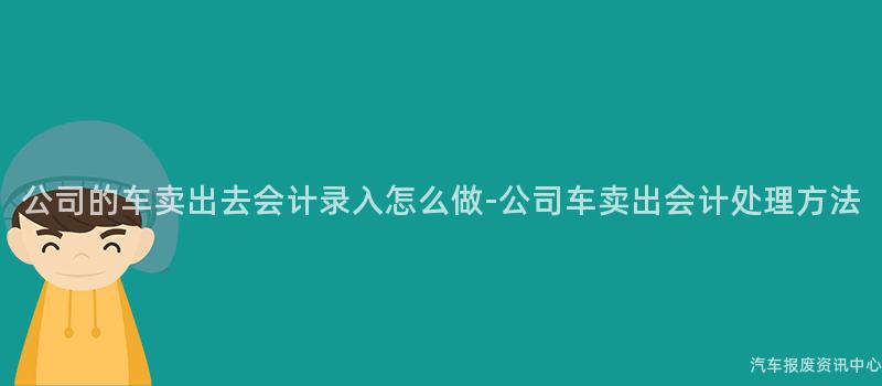 公司的车卖出去会计录入怎么做-公司车卖出会计处理方法