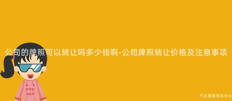 公司的牌照可以转让吗多少钱啊-公司牌照转让价格及注意事项