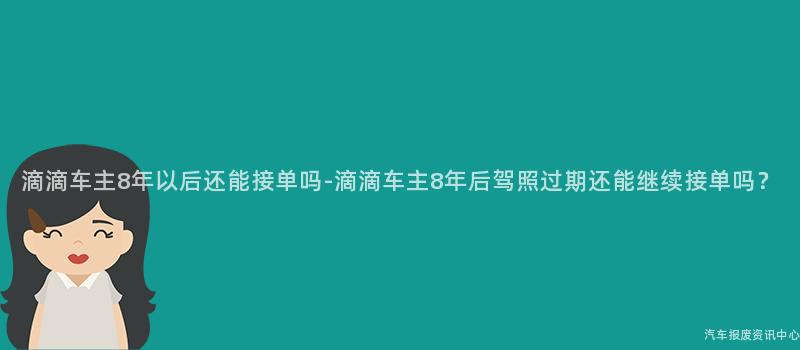 滴滴车主8年以后还能接单吗-滴滴车主8年后驾照过期还能继续接单吗？
