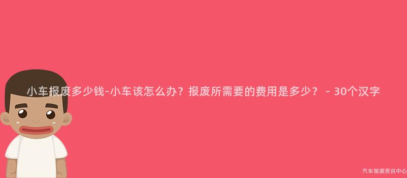 小车报废多少钱-小车该怎么办？报废所需要的费用是多少？ - 30个汉字