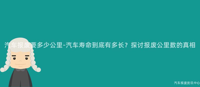 汽车报废要多少公里-汽车寿命到底有多长？探讨报废公里数的真相