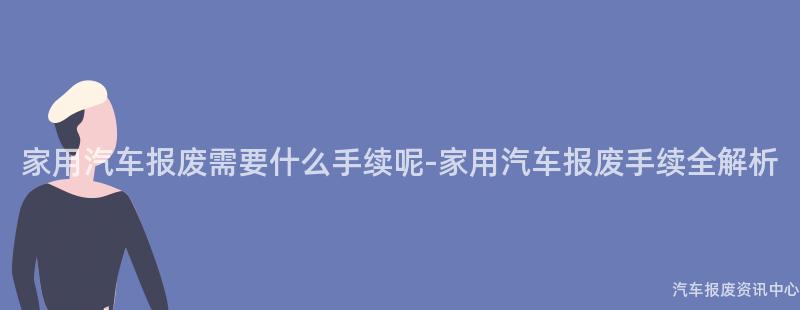 家用汽车报废需要什么手续呢-家用汽车报废手续全解析