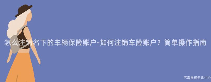 怎么注销名下的车辆保险账户-如何注销车险账户？简单操作指南