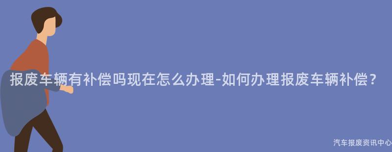 报废车辆有补偿吗现在怎么办理-如何办理报废车辆补偿？