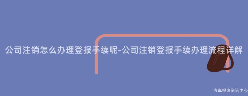 公司注销怎么办理登报手续呢-公司注销登报手续办理流程详解