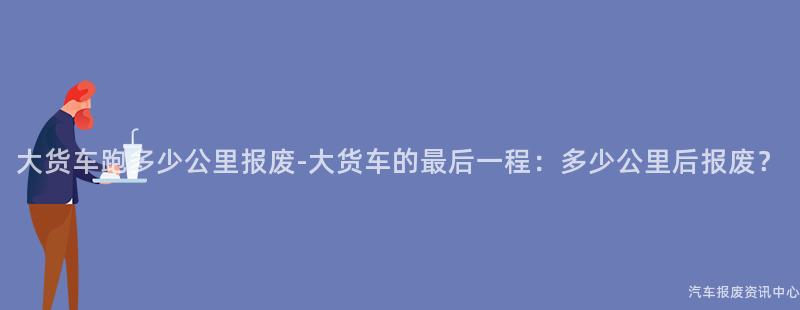 大货车跑多少公里报废-大货车的最后一程：多少公里后报废？