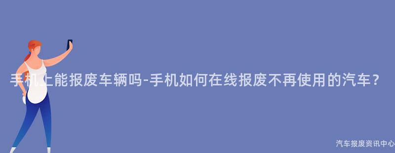 手机上能报废车辆吗-手机如何在线报废不再使用的汽车？