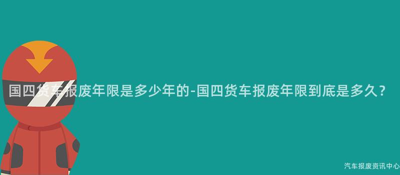 国四货车报废年限是多少年的-国四货车报废年限到底是多久？