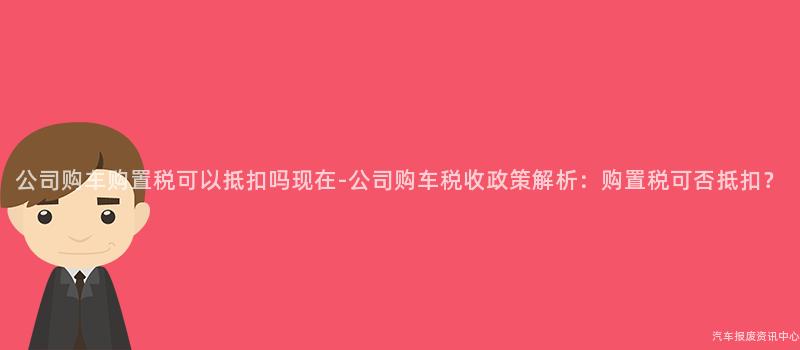 公司购车购置税可以抵扣吗现在-公司购车税收政策解析：购置税可否抵扣？