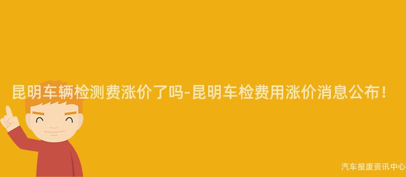 昆明车辆检测费涨价了吗-昆明车检费用涨价消息公布！