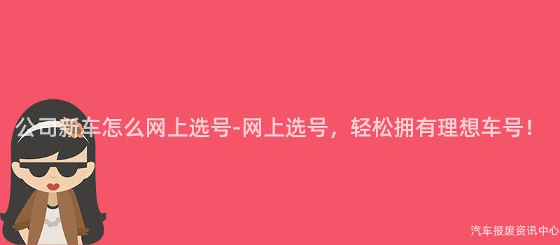 公司新车怎么网上选号-网上选号，轻松拥有理想车号！