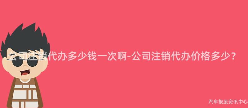 公司注销代办多少钱一次啊-公司注销代办价格多少？