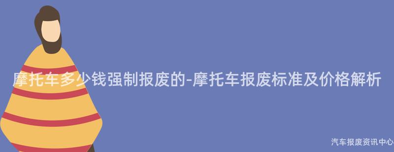 摩托车多少钱强制报废的-摩托车报废标准及价格解析