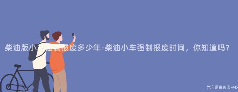 柴油版小车强制报废多少年-柴油小车强制报废时间，你知道吗？