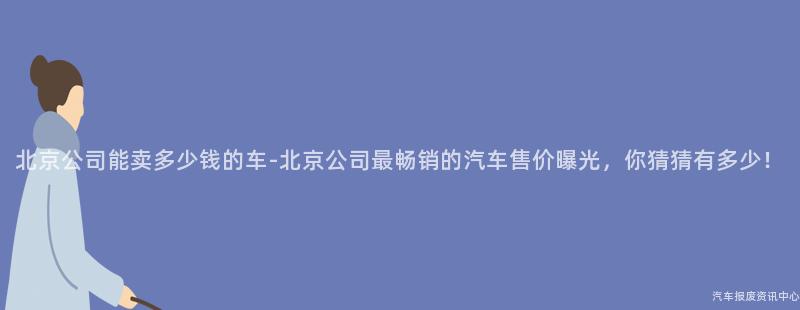 北京公司能卖多少钱的车-北京公司最畅销的汽车售价曝光，你猜猜有多少！