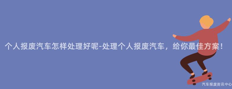 个人报废汽车怎样处理好呢-处理个人报废汽车，给你最佳方案！