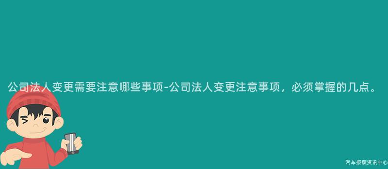 公司法人变更需要注意哪些事项-公司法人变更注意事项，必须掌握的几点。