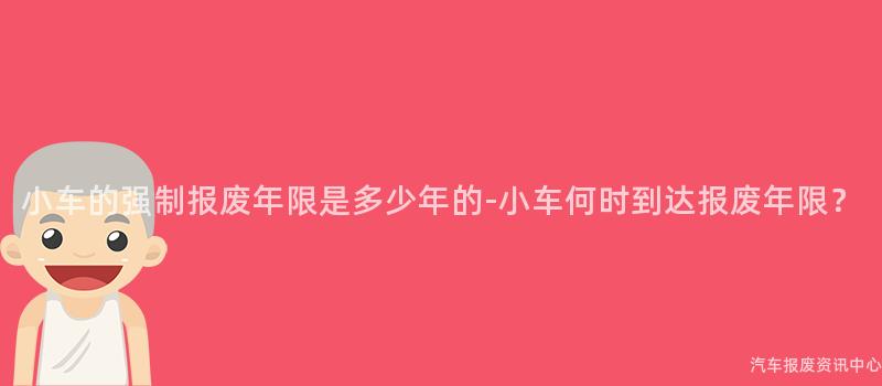 小车的强制报废年限是多少年的-小车何时到达报废年限？